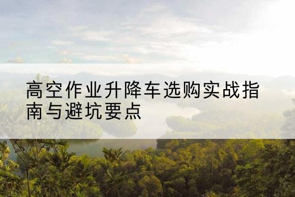 神木升降车怎么选-高空作业升降车选购实战指南与避坑要点