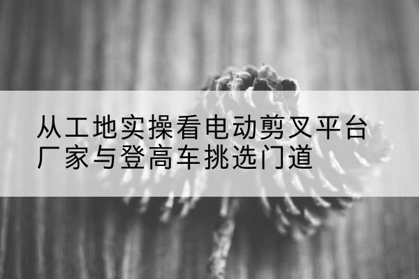 神木电动剪叉升降平台厂家-从工地实操看电动剪叉平台厂家与登高车挑选门道