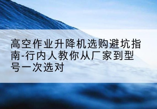 神木升降平台厂家-高空作业升降机选购避坑指南-行内人教你从厂家到型号一次选对