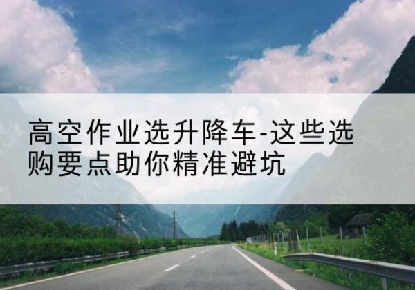 神木升降车厂家-高空作业选升降车-这些选购要点助你*避坑