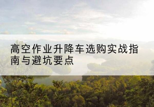 神木升降车怎么选-高空作业升降车选购实战指南与避坑要点
