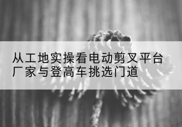 神木电动剪叉升降平台厂家-从工地实操看电动剪叉平台厂家与登高车挑选门道